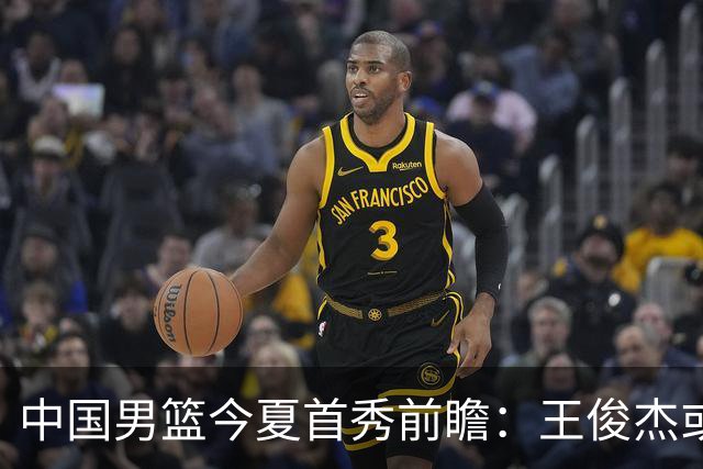 中国男篮今夏首秀前瞻：王俊杰或领衔超新星亮相 徐昕有望首进国家队